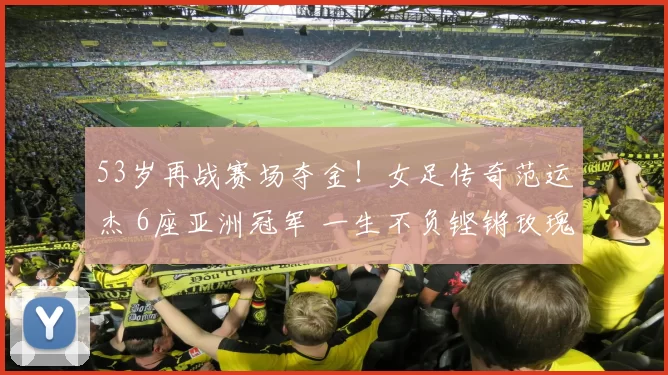 53岁再战赛场夺金！女足传奇范运杰 6座亚洲冠军 一生不负铿锵玫瑰