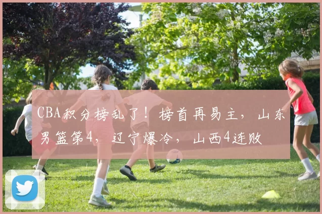 CBA积分榜乱了!榜首再易主,山东男篮第4,辽宁爆冷,山西4连败