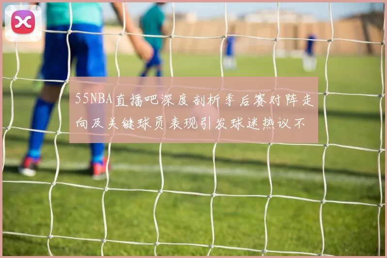 55NBA直播吧深度剖析季后赛对阵走向及关键球员表现引发球迷热议不断