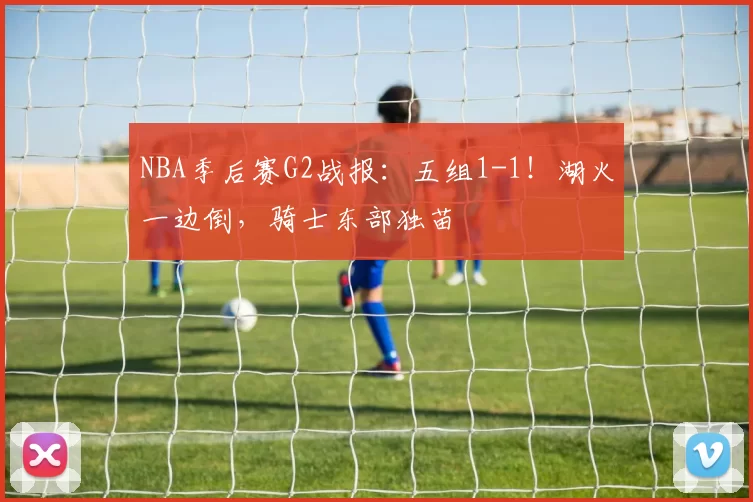 NBA季后赛G2战报：五组1-1！湖火一边倒，骑士东部独苗