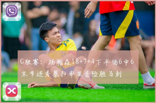 G联赛：杨瀚森18+7+4下半场6中6 末节连秀暴扣率混音险胜马刺