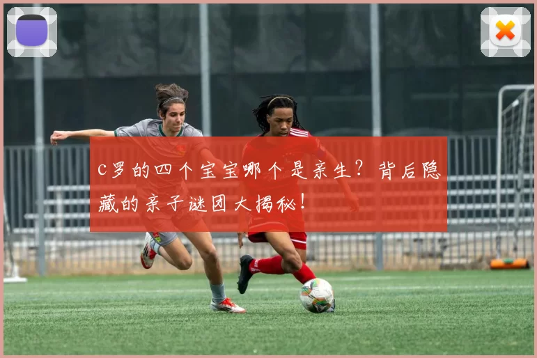 c罗的四个宝宝哪个是亲生？背后隐藏的亲子谜团大揭秘！