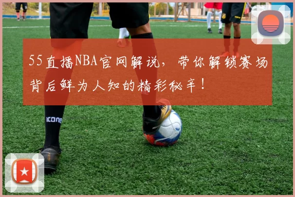 55直播NBA官网解说，带你解锁赛场背后鲜为人知的精彩秘辛！