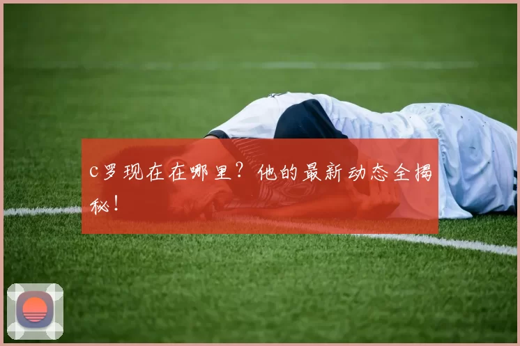 c罗现在在哪里？他的最新动态全揭秘！