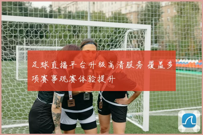 足球直播平台升级高清服务 覆盖多项赛事观赛体验提升