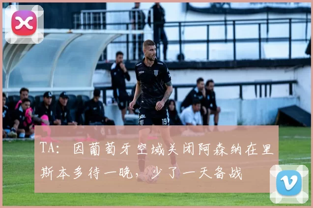 TA：因葡萄牙空域关闭阿森纳在里斯本多待一晚，少了一天备战