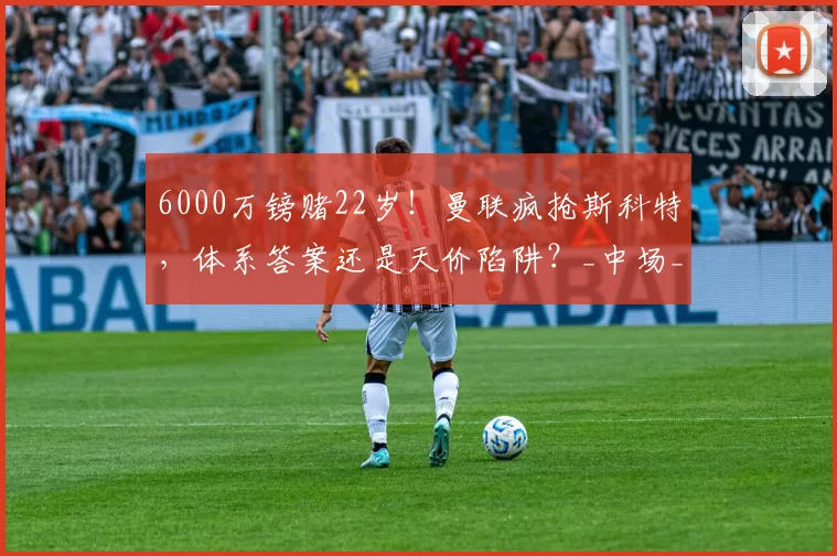 6000万镑赌22岁！曼联疯抢斯科特，体系答案还是天价陷阱？_中场_交易_英超