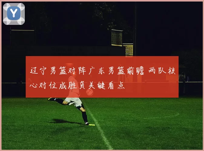 辽宁男篮对阵广东男篮前瞻 两队核心对位成胜负关键看点