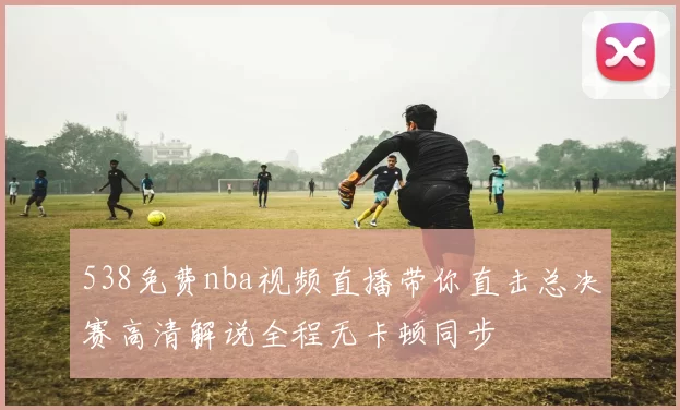 538免费nba视频直播带你直击总决赛高清解说全程无卡顿同步