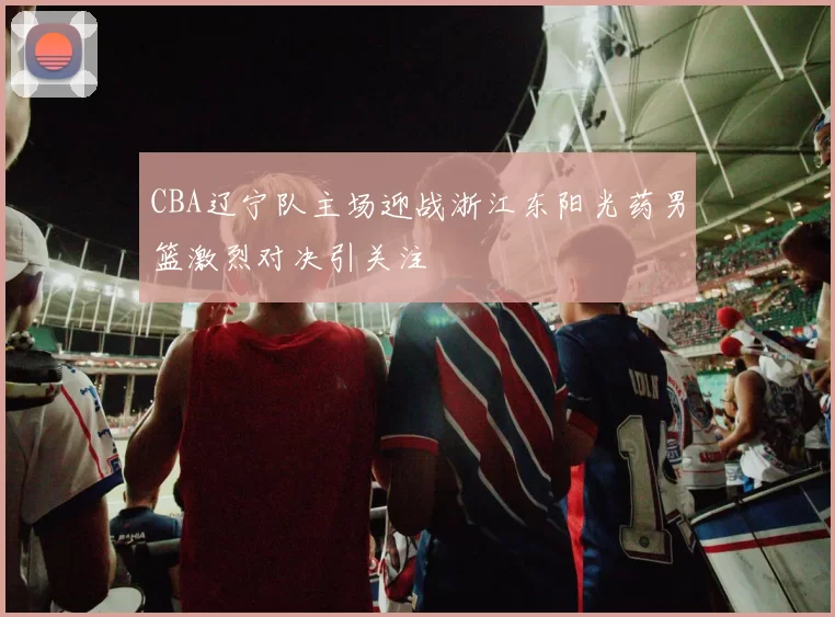 CBA辽宁队主场迎战浙江东阳光药男篮激烈对决引关注