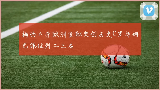 梅西六夺欧洲金靴奖创历史C罗与姆巴佩位列二三名