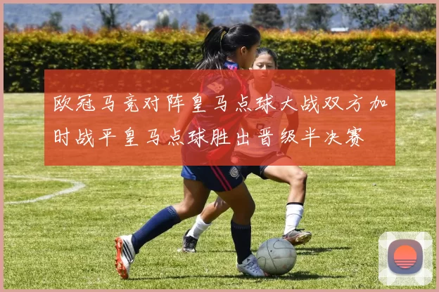 欧冠马竞对阵皇马点球大战双方加时战平皇马点球胜出晋级半决赛