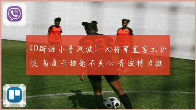 KD辟谣小号风波！大将军直言太扯淡 乌度卡称毫不关心 香波特力挺