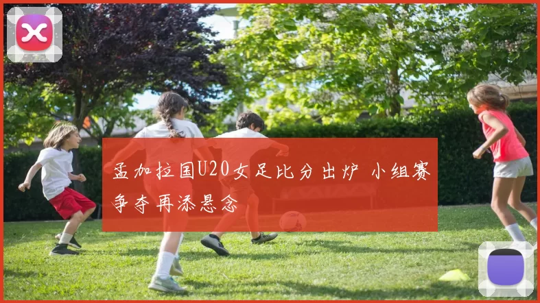 孟加拉国U20女足比分出炉 小组赛争夺再添悬念