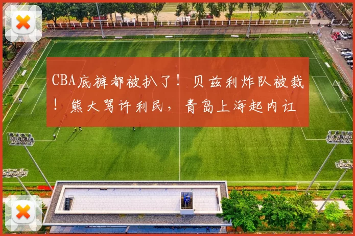 CBA底裤都被扒了！贝兹利炸队被裁！熊大骂许利民，青岛上海起内讧