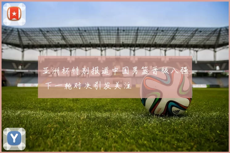 亚洲杯特别报道中国男篮晋级八强 下一轮对决引发关注