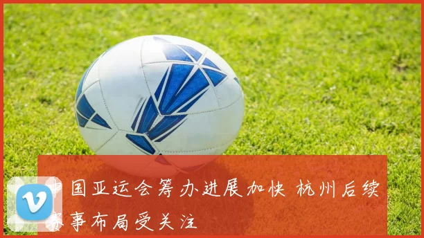 中国亚运会筹办进展加快 杭州后续赛事布局受关注