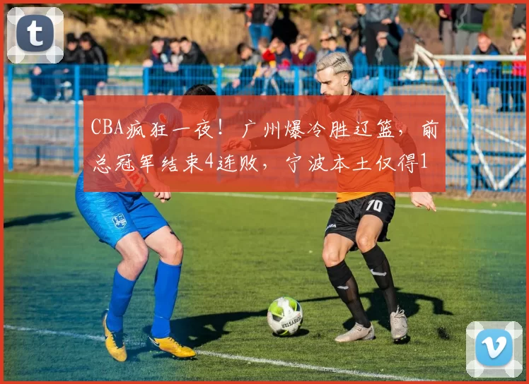 CBA疯狂一夜！广州爆冷胜辽篮，前总冠军结束4连败，宁波本土仅得18分