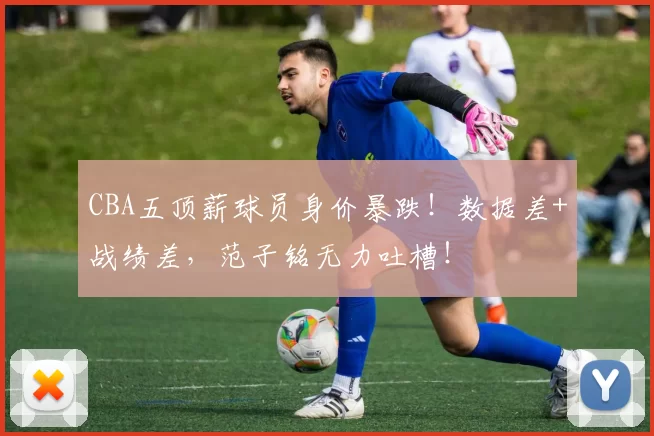 CBA五顶薪球员身价暴跌！数据差+战绩差，范子铭无力吐槽！