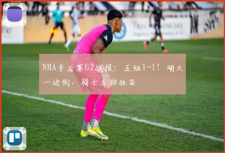 NBA季后赛G2战报：五组1-1！湖火一边倒，骑士东部独苗