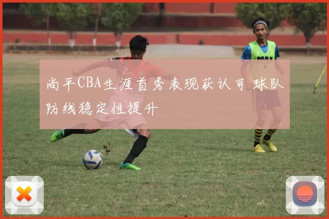 尚平CBA生涯首秀表现获认可 球队防线稳定性提升