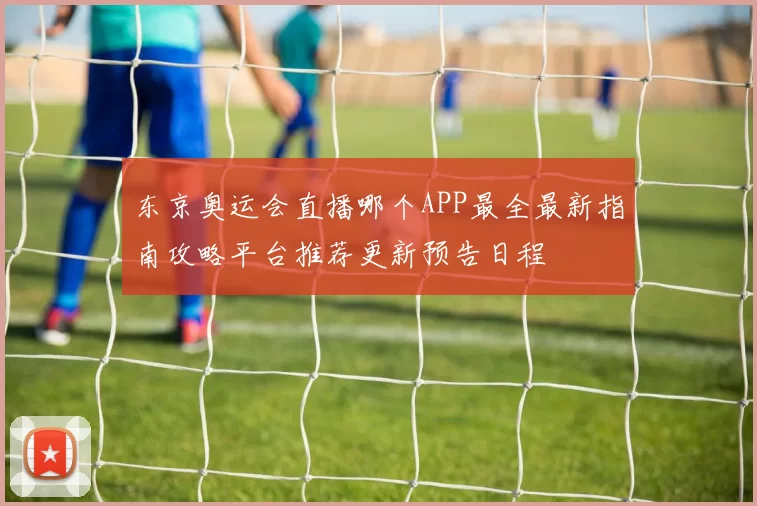 东京奥运会直播哪个APP最全最新指南攻略平台推荐更新预告日程