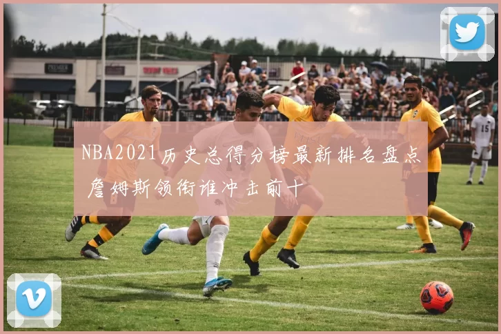 NBA2021历史总得分榜最新排名盘点 詹姆斯领衔谁冲击前十