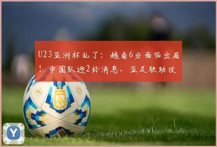 U23亚洲杯乱了：越南6分面临出局！中国队迎2好消息，亚足联助攻
