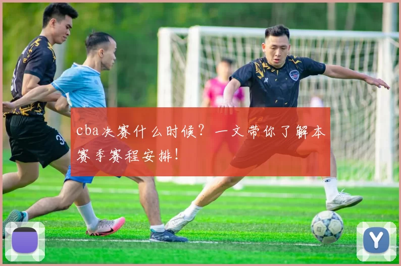 cba决赛什么时候？一文带你了解本赛季赛程安排！