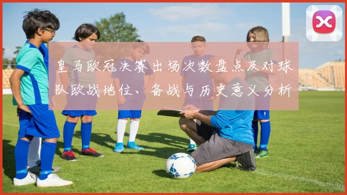 皇马欧冠决赛出场次数盘点及对球队欧战地位、备战与历史意义分析