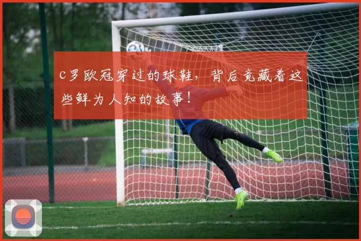c罗欧冠穿过的球鞋，背后竟藏着这些鲜为人知的故事！