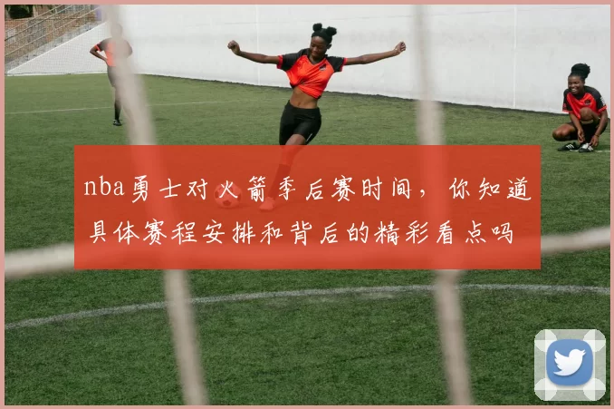 nba勇士对火箭季后赛时间，你知道具体赛程安排和背后的精彩看点吗？