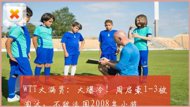 WTT大满贯:大爆冷!周启豪1-3被淘汰,不敌法国2008年小将