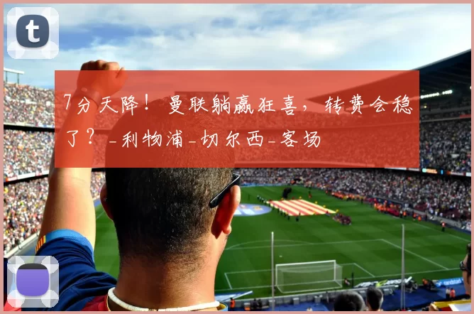 7分天降！曼联躺赢狂喜，转费会稳了？_利物浦_切尔西_客场