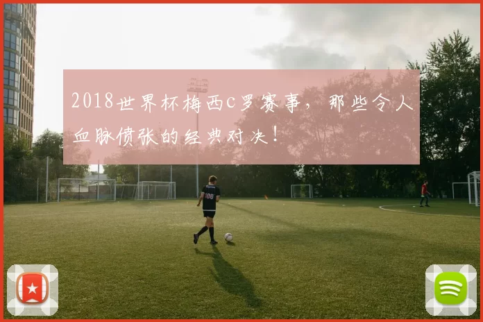 2018世界杯梅西c罗赛事，那些令人血脉偾张的经典对决！