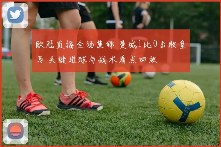 欧冠直播全场集锦 曼城1比0击败皇马 关键进球与战术看点回放