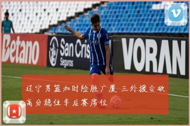 辽宁男篮加时险胜广厦 三外援合砍高分稳住季后赛席位