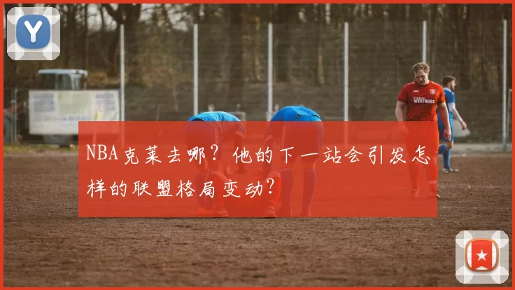 NBA克莱去哪？他的下一站会引发怎样的联盟格局变动？