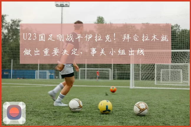 U23国足刚战平伊拉克！拜合拉木就做出重要决定，事关小组出线