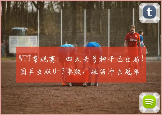 WTT常规赛：四大头号种子已出局！国乒女双0-3惨败，独苗冲击冠军