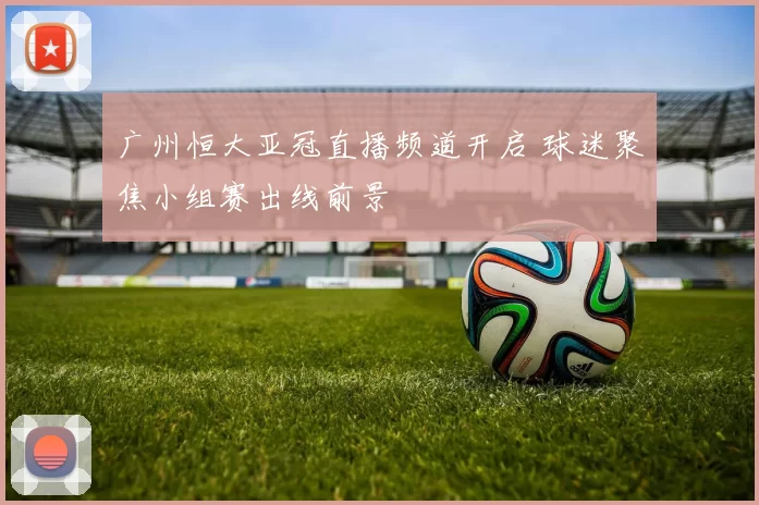 广州恒大亚冠直播频道开启 球迷聚焦小组赛出线前景