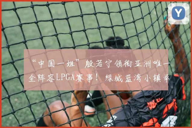 “中国一姐”殷若宁领衔亚洲唯一全阵容LPGA赛事！绿城蓝湾小镇举办第八届LPGA-蓝湾大师赛