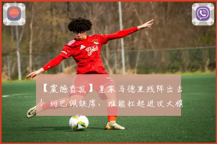 【震撼首发】皇家马德里残阵出击！姆巴佩缺席，谁能扛起进攻大旗？