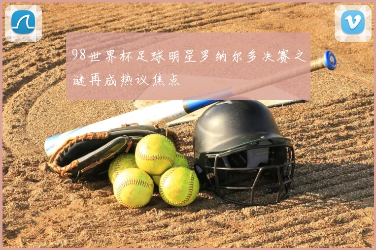 98世界杯足球明星罗纳尔多决赛之谜再成热议焦点